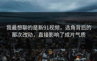 我最想聊的是新91视频，选角背后的那次改动，直接影响了成片气质