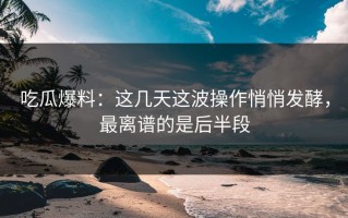 吃瓜爆料：这几天这波操作悄悄发酵，最离谱的是后半段