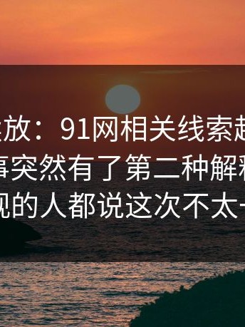 有料继续放：91网相关线索越扒越多，让整件事突然有了第二种解释，前排围观的人都说这次不太一样