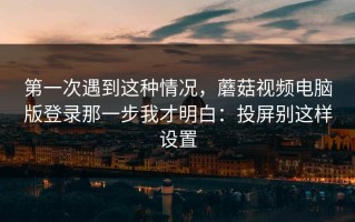 第一次遇到这种情况，蘑菇视频电脑版登录那一步我才明白：投屏别这样设置