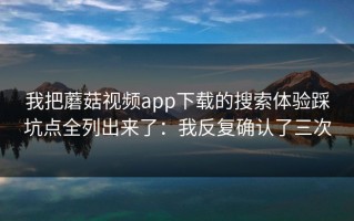 我把蘑菇视频app下载的搜索体验踩坑点全列出来了：我反复确认了三次