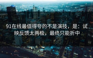 91在线最值得夸的不是演技，是：试映反馈太两极，最终只能折中