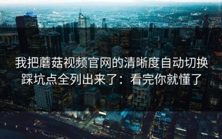 我把蘑菇视频官网的清晰度自动切换踩坑点全列出来了：看完你就懂了