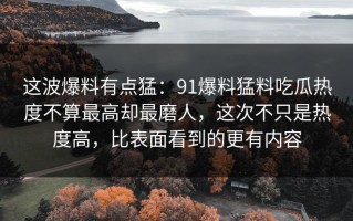 这波爆料有点猛：91爆料猛料吃瓜热度不算最高却最磨人，这次不只是热度高，比表面看到的更有内容