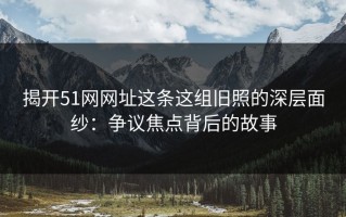 揭开51网网址这条这组旧照的深层面纱：争议焦点背后的故事