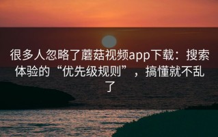 很多人忽略了蘑菇视频app下载：搜索体验的“优先级规则”，搞懂就不乱了
