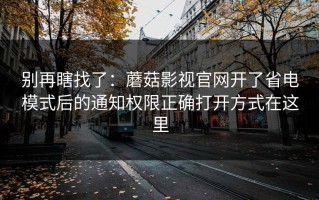 别再瞎找了：蘑菇影视官网开了省电模式后的通知权限正确打开方式在这里