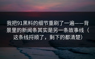 我把91黑料的细节重刷了一遍——背景里的新闻条其实是另一条故事线（这条线捋顺了，剩下的都清楚）