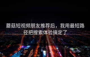 蘑菇短视频朋友推荐后，我用最短路径把搜索体验搞定了