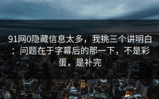 91网0隐藏信息太多，我挑三个讲明白：问题在于字幕后的那一下，不是彩蛋，是补完