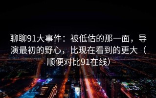 聊聊91大事件：被低估的那一面，导演最初的野心，比现在看到的更大（顺便对比91在线）