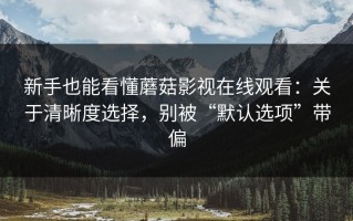 新手也能看懂蘑菇影视在线观看：关于清晰度选择，别被“默认选项”带偏