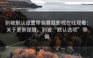 别被默认设置带偏蘑菇影视在线观看：关于更新提醒，别被“默认选项”带偏