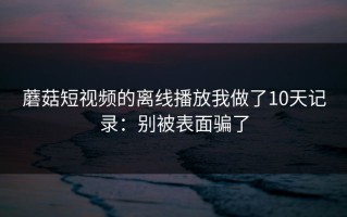 蘑菇短视频的离线播放我做了10天记录：别被表面骗了