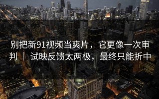 别把新91视频当爽片，它更像一次审判 ｜ 试映反馈太两极，最终只能折中
