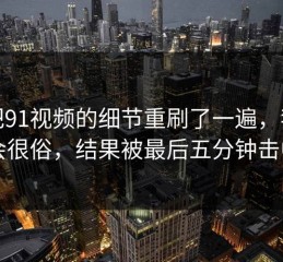 我把91视频的细节重刷了一遍，我以为会很俗，结果被最后五分钟击中了
