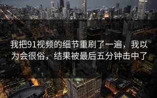 我把91视频的细节重刷了一遍，我以为会很俗，结果被最后五分钟击中了