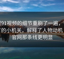 我把91视频的细节重刷了一遍，镜头语言的小机关，解释了人物动机｜91官网那条线更明显
