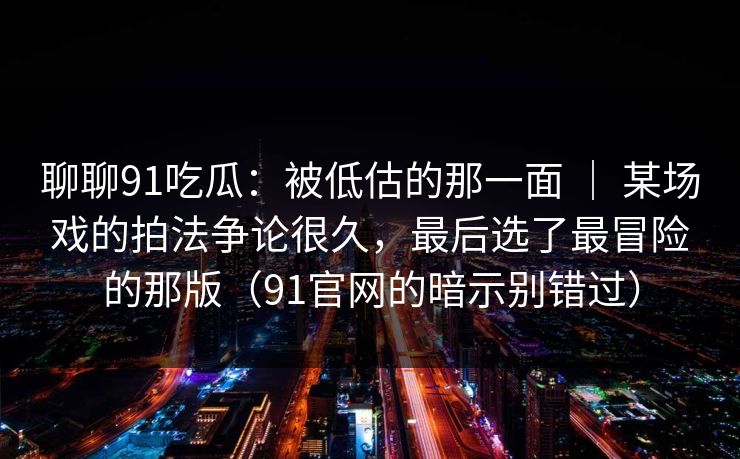 聊聊91吃瓜：被低估的那一面 ｜ 某场戏的拍法争论很久，最后选了最冒险的那版（91官网的暗示别错过）-第1张图片-蘑菇影视在线观看 - 免费高清影视天堂