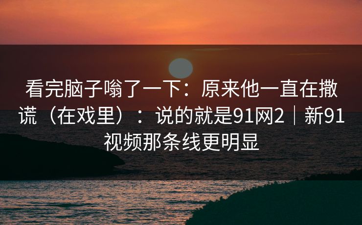 看完脑子嗡了一下：原来他一直在撒谎（在戏里）：说的就是91网2｜新91视频那条线更明显