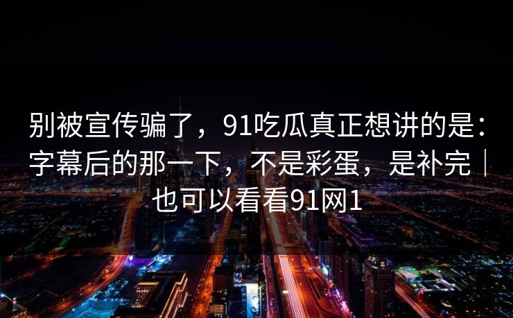 别被宣传骗了，91吃瓜真正想讲的是：字幕后的那一下，不是彩蛋，是补完｜也可以看看91网1