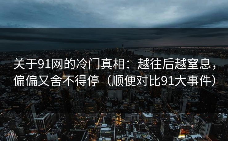 关于91网的冷门真相：越往后越窒息，偏偏又舍不得停（顺便对比91大事件）
