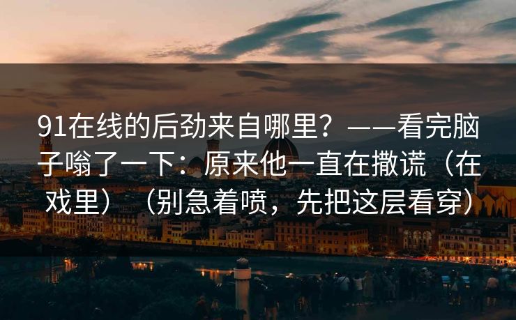 91在线的后劲来自哪里？——看完脑子嗡了一下：原来他一直在撒谎（在戏里）（别急着喷，先把这层看穿）-第1张图片-蘑菇影视在线观看 - 免费高清影视天堂