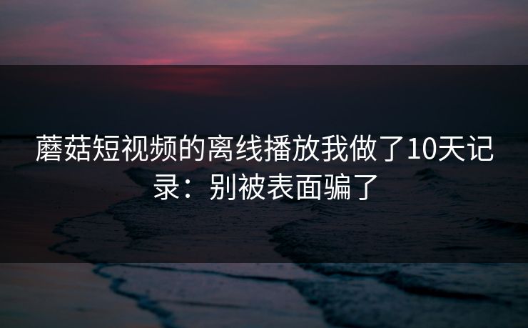 蘑菇短视频的离线播放我做了10天记录：别被表面骗了-第1张图片-蘑菇影视在线观看 - 免费高清影视天堂