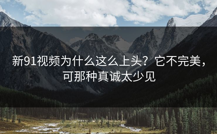 新91视频为什么这么上头？它不完美，可那种真诚太少见
