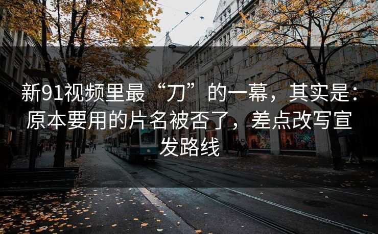 新91视频里最“刀”的一幕，其实是：原本要用的片名被否了，差点改写宣发路线