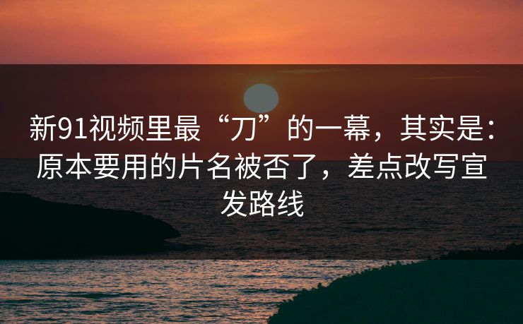 新91视频里最“刀”的一幕，其实是：原本要用的片名被否了，差点改写宣发路线
