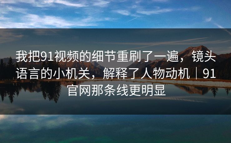 我把91视频的细节重刷了一遍，镜头语言的小机关，解释了人物动机｜91官网那条线更明显