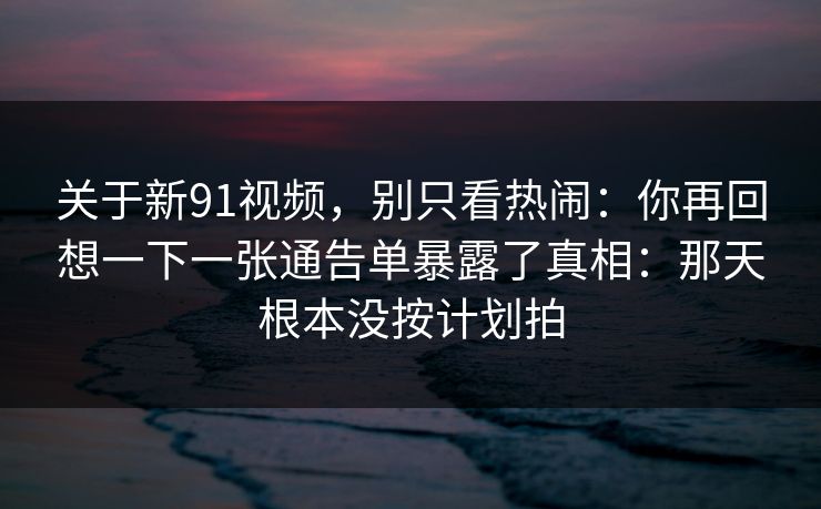 关于新91视频，别只看热闹：你再回想一下一张通告单暴露了真相：那天根本没按计划拍-第1张图片-蘑菇影视在线观看 - 免费高清影视天堂