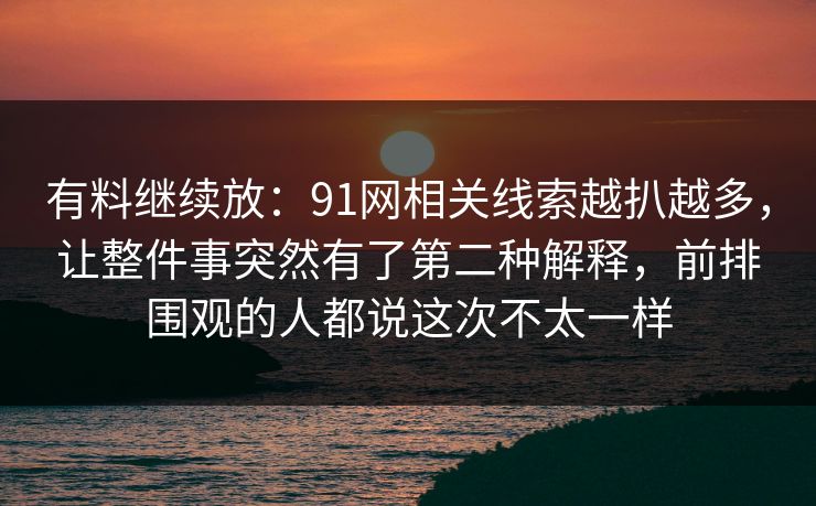 有料继续放：91网相关线索越扒越多，让整件事突然有了第二种解释，前排围观的人都说这次不太一样-第1张图片-蘑菇影视在线观看 - 免费高清影视天堂