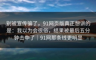 别被宣传骗了，91网页版真正想讲的是：我以为会很俗，结果被最后五分钟击中了｜91网那条线更明显