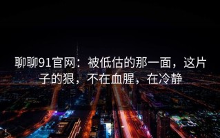 聊聊91官网：被低估的那一面，这片子的狠，不在血腥，在冷静