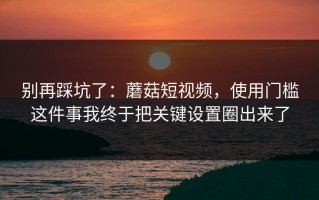 别再踩坑了：蘑菇短视频，使用门槛这件事我终于把关键设置圈出来了