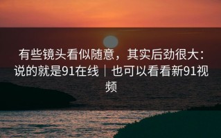 有些镜头看似随意，其实后劲很大：说的就是91在线｜也可以看看新91视频