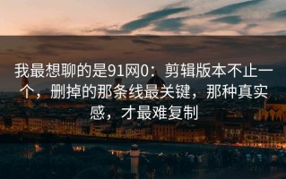 我最想聊的是91网0：剪辑版本不止一个，删掉的那条线最关键，那种真实感，才最难复制
