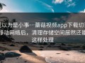 我以为是小事…蘑菇视频app下载切到移动网络后，清理存储空间居然还能这样处理