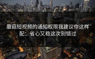 蘑菇短视频的通知权限我建议你这样配：省心又稳这次别错过