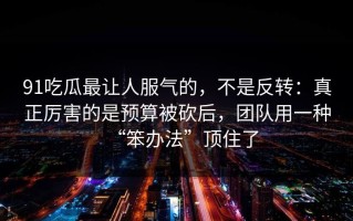 91吃瓜最让人服气的，不是反转：真正厉害的是预算被砍后，团队用一种“笨办法”顶住了
