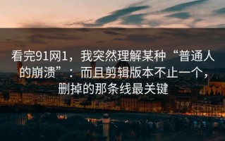 看完91网1，我突然理解某种“普通人的崩溃”：而且剪辑版本不止一个，删掉的那条线最关键