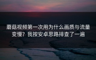 蘑菇视频第一次用为什么画质与流量变慢？我按安卓思路排查了一遍
