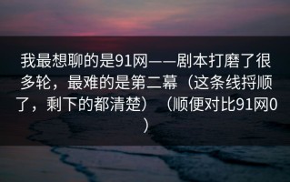 我最想聊的是91网——剧本打磨了很多轮，最难的是第二幕（这条线捋顺了，剩下的都清楚）（顺便对比91网0）