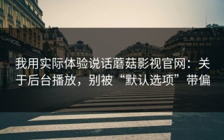 我用实际体验说话蘑菇影视官网：关于后台播放，别被“默认选项”带偏