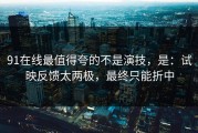 91在线最值得夸的不是演技，是：试映反馈太两极，最终只能折中