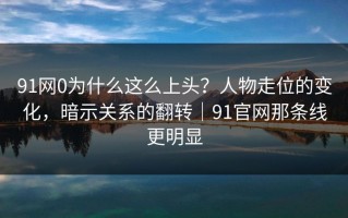 91网0为什么这么上头？人物走位的变化，暗示关系的翻转｜91官网那条线更明显