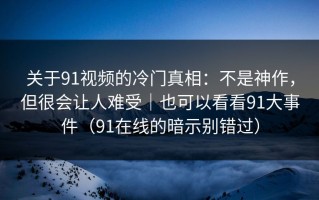 关于91视频的冷门真相：不是神作，但很会让人难受｜也可以看看91大事件（91在线的暗示别错过）