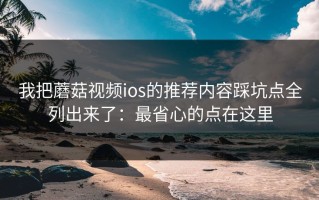 我把蘑菇视频ios的推荐内容踩坑点全列出来了：最省心的点在这里